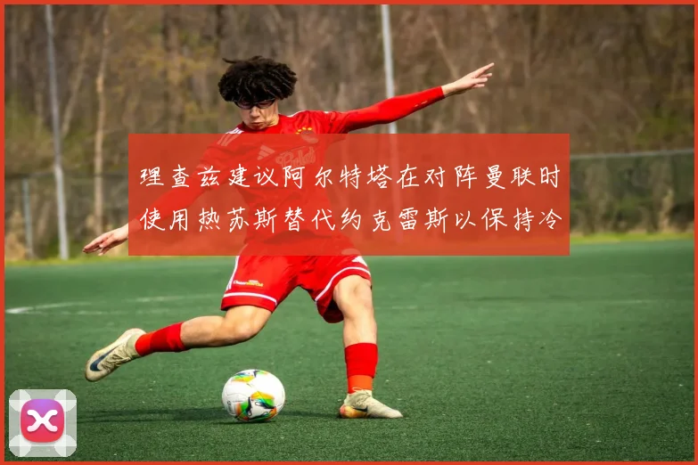 理查兹建议阿尔特塔在对阵曼联时使用热苏斯替代约克雷斯以保持冷静状态