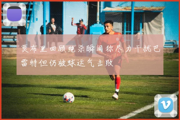 莫布里回顾绝杀瞬间称尽力干扰巴雷特但仍被球运气击败