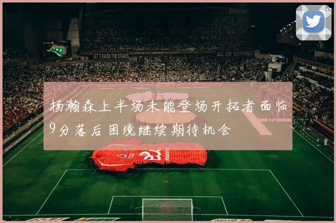 杨瀚森上半场未能登场开拓者面临9分落后困境继续期待机会