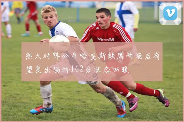 热火对阵公牛哈克斯缺席两场后有望复出场均162分状态回暖