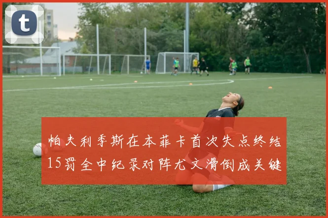 帕夫利季斯在本菲卡首次失点终结15罚全中纪录对阵尤文滑倒成关键时刻