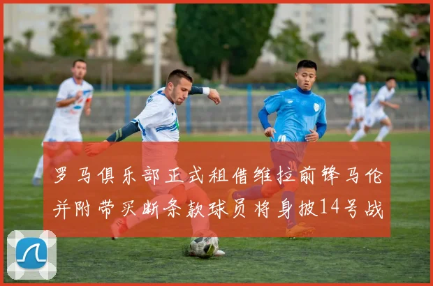 罗马俱乐部正式租借维拉前锋马伦并附带买断条款球员将身披14号战袍