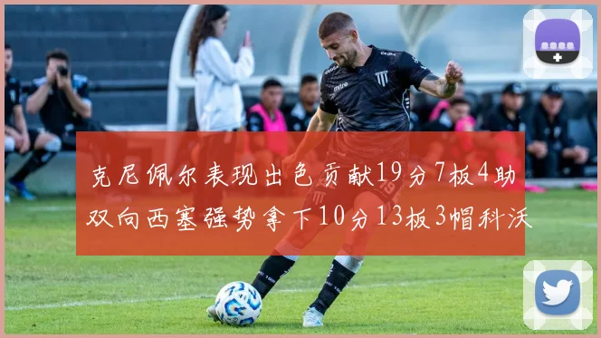 克尼佩尔表现出色贡献19分7板4助双向西塞强势拿下10分13板3帽科沃德也有17分2帽的精彩表现