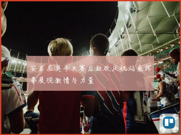 安东尼奥半决赛后狂欢庆祝站桌挥拳展现激情与力量