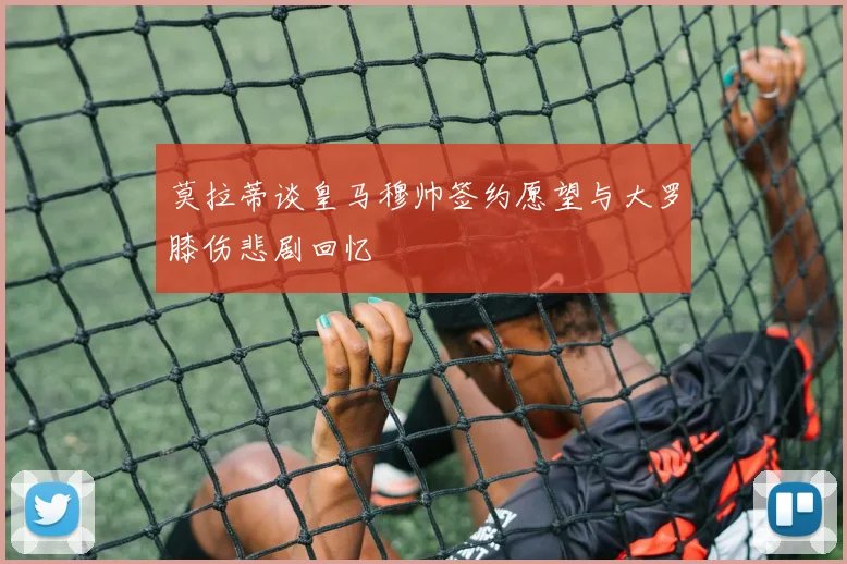 莫拉蒂谈皇马穆帅签约愿望与大罗膝伤悲剧回忆