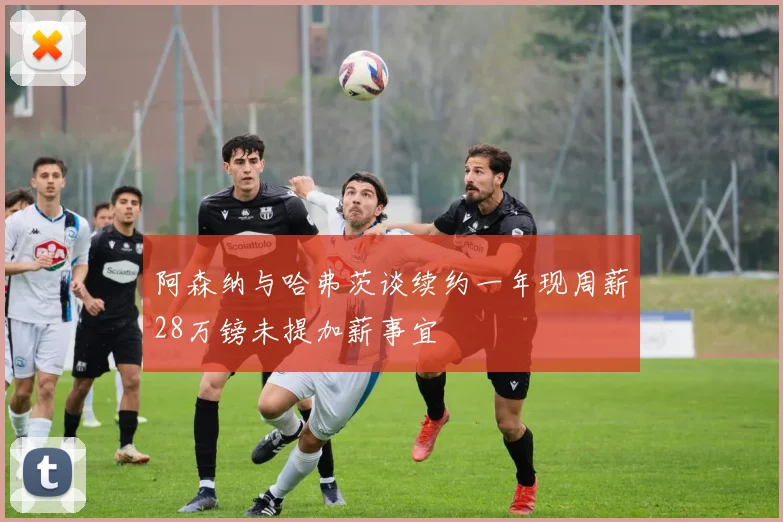 阿森纳与哈弗茨谈续约一年现周薪28万镑未提加薪事宜