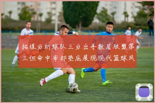 拓媒分析球队三分出手数居联盟第三但命中率却垫底展现现代篮球风格