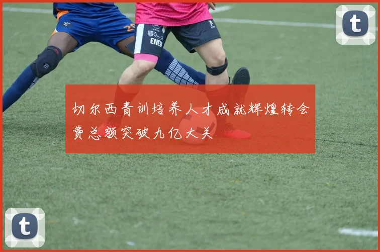 切尔西青训培养人才成就辉煌转会费总额突破九亿大关