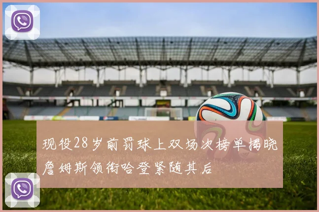 现役28岁前罚球上双场次榜单揭晓詹姆斯领衔哈登紧随其后