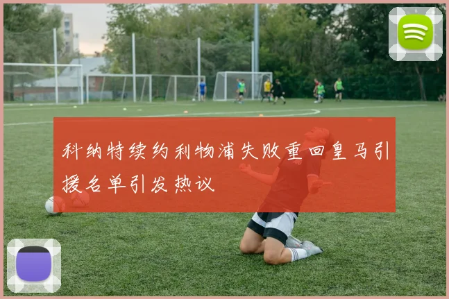 科纳特续约利物浦失败重回皇马引援名单引发热议
