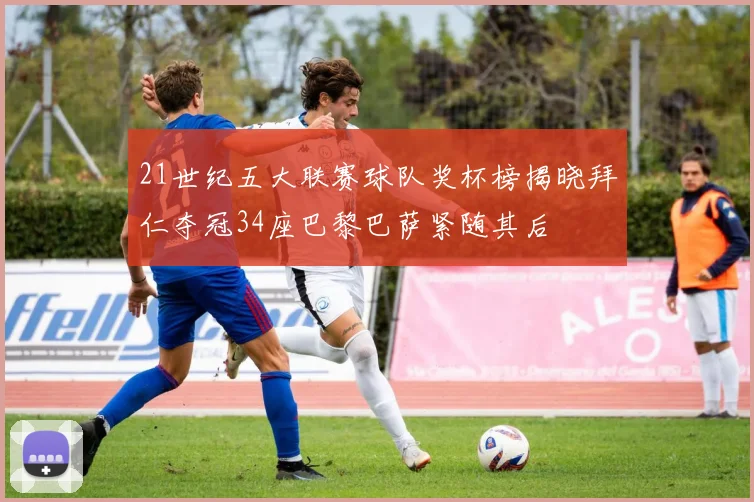21世纪五大联赛球队奖杯榜揭晓拜仁夺冠34座巴黎巴萨紧随其后